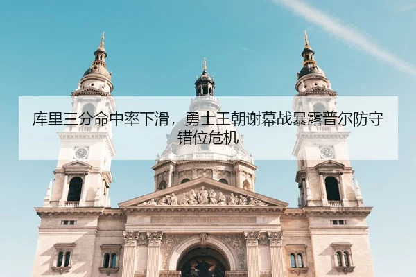 库里三分命中率下滑，勇士王朝谢幕战暴露普尔防守错位危机