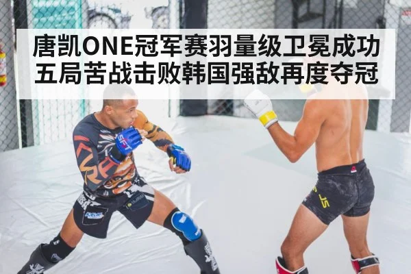 唐凯ONE冠军赛羽量级卫冕成功 五局苦战击败韩国强敌再度夺冠